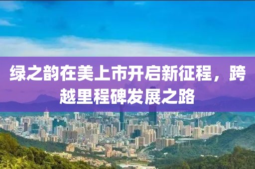 绿之韵在美上市开启新征程，跨越里程碑发展之路