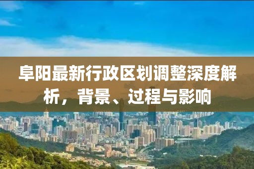 阜阳最新行政区划调整深度解析，背景、过程与影响
