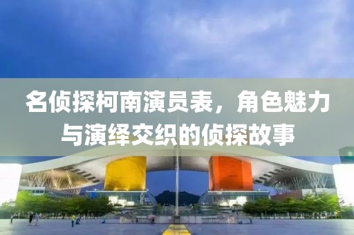 名侦探柯南演员表，角色魅力与演绎交织的侦探故事