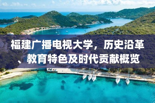 福建广播电视大学，历史沿革、教育特色及时代贡献概览