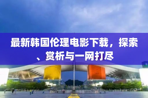 最新韩国伦理电影下载，探索、赏析与一网打尽