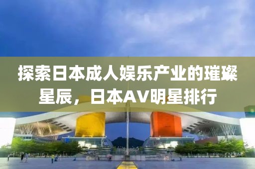 探索日本成人娱乐产业的璀璨星辰，日本AV明星排行