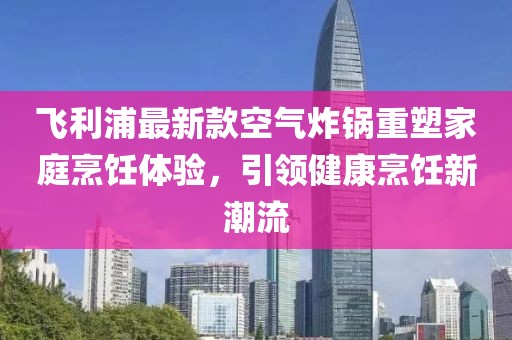 飞利浦最新款空气炸锅重塑家庭烹饪体验，引领健康烹饪新潮流