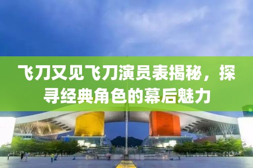 飞刀又见飞刀演员表揭秘，探寻经典角色的幕后魅力
