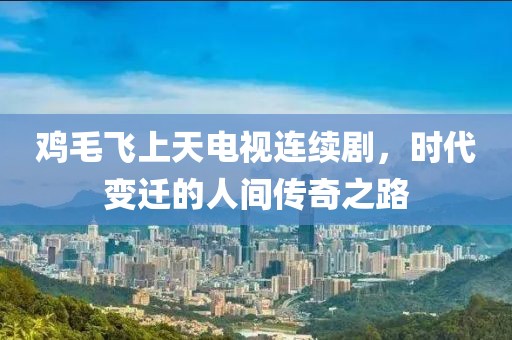 鸡毛飞上天电视连续剧，时代变迁的人间传奇之路