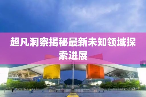 超凡洞察揭秘最新未知领域探索进展