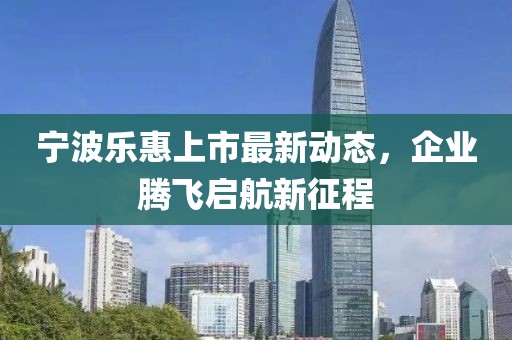 宁波乐惠上市最新动态，企业腾飞启航新征程