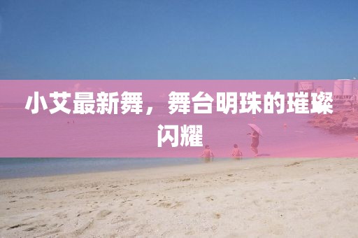 小艾最新舞，舞台明珠的璀璨闪耀