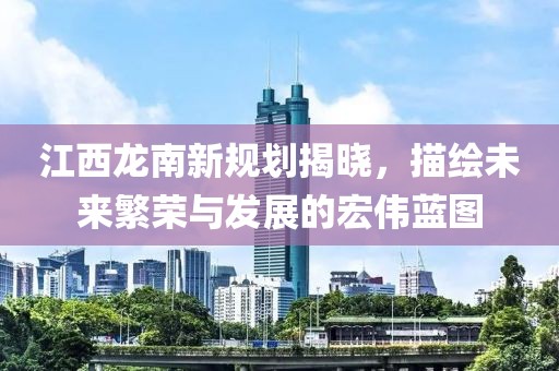 江西龙南新规划揭晓，描绘未来繁荣与发展的宏伟蓝图