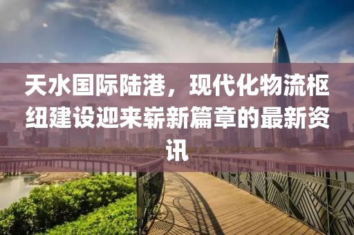 天水国际陆港，现代化物流枢纽建设迎来崭新篇章的最新资讯