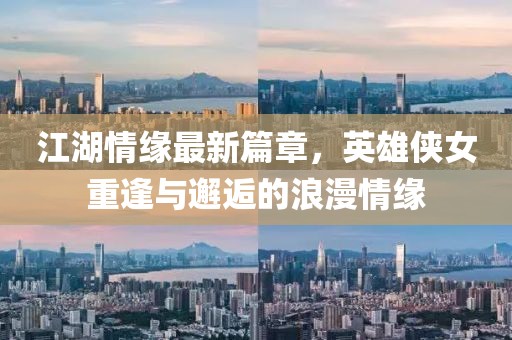 江湖情缘最新篇章，英雄侠女重逢与邂逅的浪漫情缘