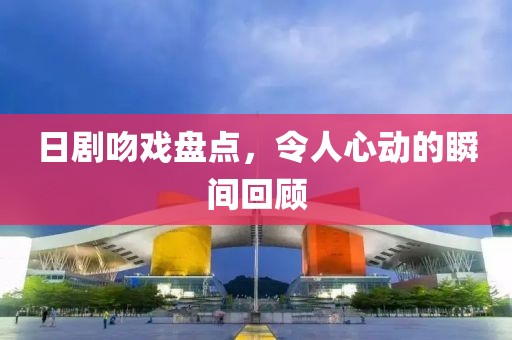 日剧吻戏盘点，令人心动的瞬间回顾
