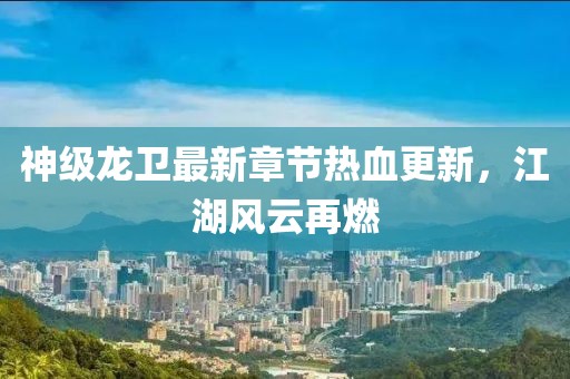 神级龙卫最新章节热血更新，江湖风云再燃