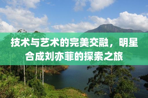 技术与艺术的完美交融，明星合成刘亦菲的探索之旅