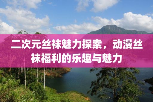 二次元丝袜魅力探索，动漫丝袜福利的乐趣与魅力