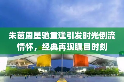 朱茵周星驰重逢引发时光倒流情怀，经典再现瞩目时刻