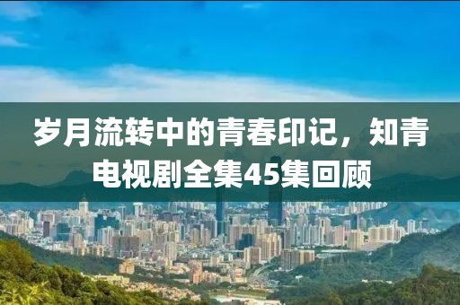 岁月流转中的青春印记，知青电视剧全集45集回顾