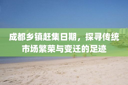 成都乡镇赶集日期，探寻传统市场繁荣与变迁的足迹