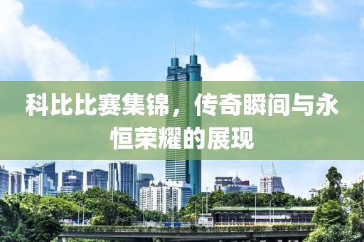 科比比赛集锦，传奇瞬间与永恒荣耀的展现
