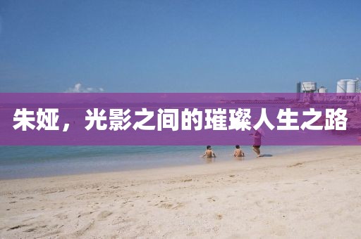 朱娅，光影之间的璀璨人生之路