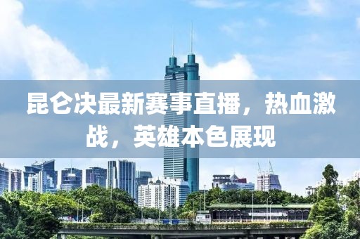 昆仑决最新赛事直播，热血激战，英雄本色展现