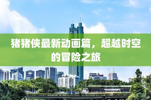 猪猪侠最新动画篇，超越时空的冒险之旅