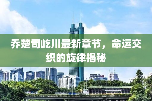 乔楚司屹川最新章节，命运交织的旋律揭秘