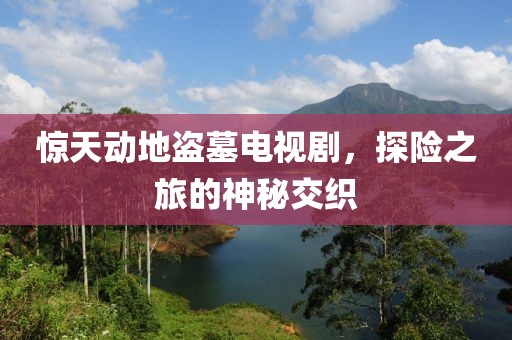 惊天动地盗墓电视剧，探险之旅的神秘交织