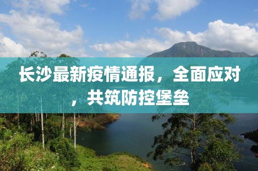 长沙最新疫情通报，全面应对，共筑防控堡垒