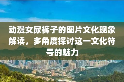 动漫女尿裤子的图片文化现象解读，多角度探讨这一文化符号的魅力