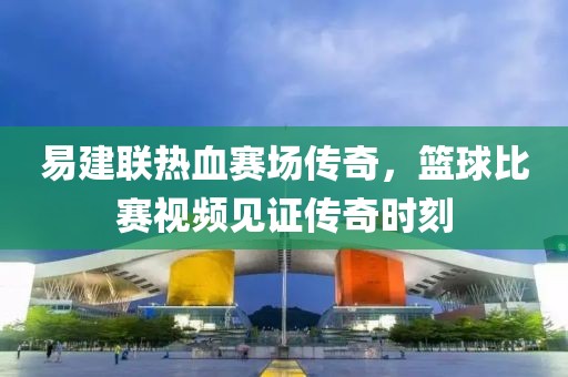 易建联热血赛场传奇，篮球比赛视频见证传奇时刻