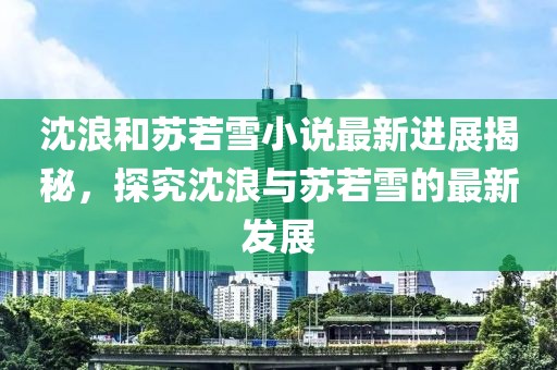沈浪和苏若雪小说最新进展揭秘，探究沈浪与苏若雪的最新发展