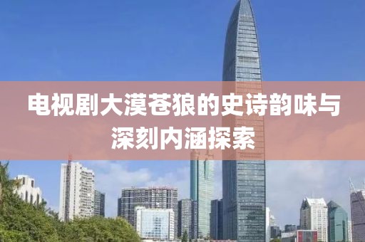 电视剧大漠苍狼的史诗韵味与深刻内涵探索