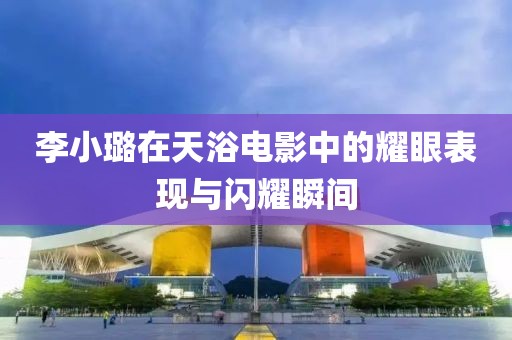 李小璐在天浴电影中的耀眼表现与闪耀瞬间
