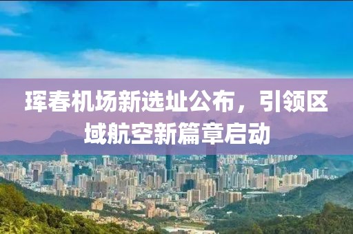 珲春机场新选址公布，引领区域航空新篇章启动