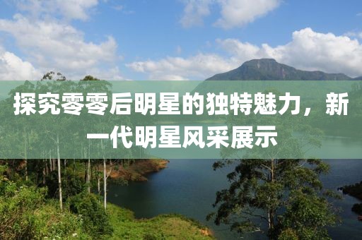 探究零零后明星的独特魅力，新一代明星风采展示