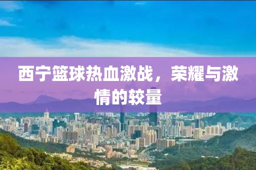 西宁篮球热血激战，荣耀与激情的较量