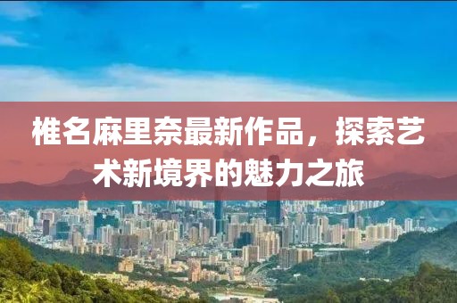 椎名麻里奈最新作品，探索艺术新境界的魅力之旅