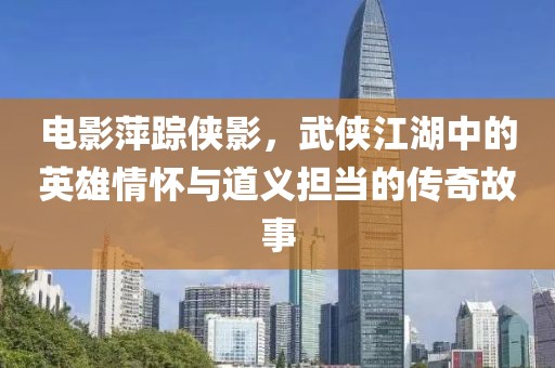 电影萍踪侠影，武侠江湖中的英雄情怀与道义担当的传奇故事