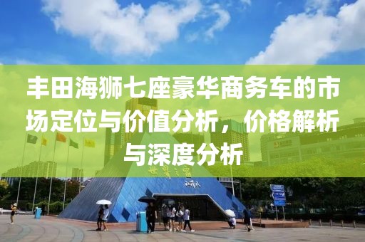 丰田海狮七座豪华商务车的市场定位与价值分析，价格解析与深度分析