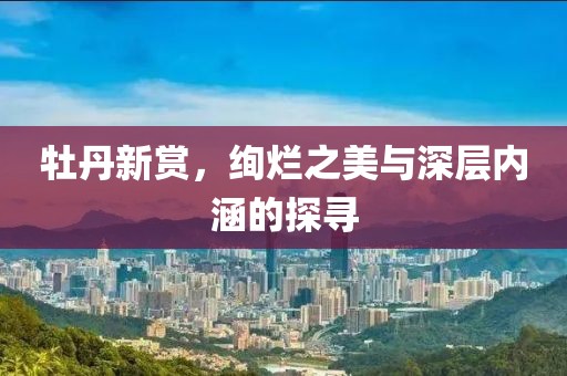 牡丹新赏，绚烂之美与深层内涵的探寻