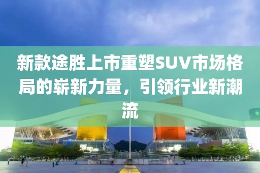 新款途胜上市重塑SUV市场格局的崭新力量，引领行业新潮流