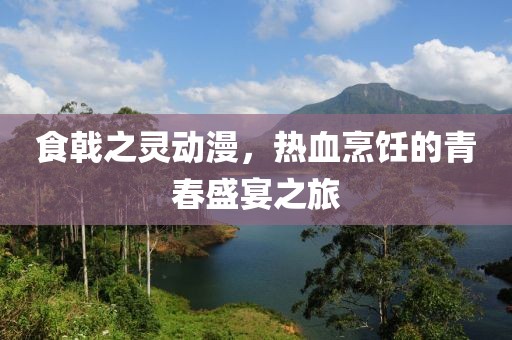 食戟之灵动漫，热血烹饪的青春盛宴之旅