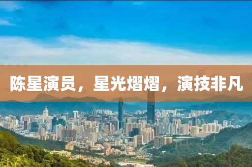 陈星演员，星光熠熠，演技非凡