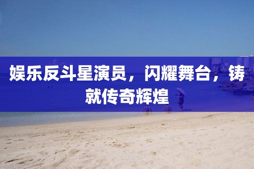 娱乐反斗星演员，闪耀舞台，铸就传奇辉煌