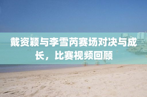 戴资颖与李雪芮赛场对决与成长，比赛视频回顾