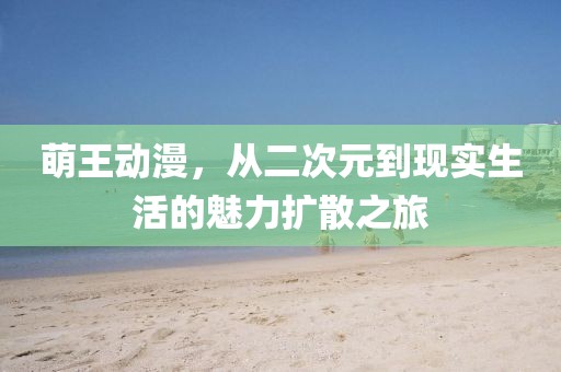 萌王动漫，从二次元到现实生活的魅力扩散之旅