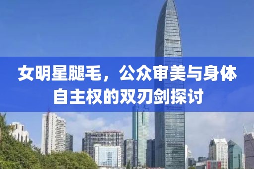 女明星腿毛，公众审美与身体自主权的双刃剑探讨