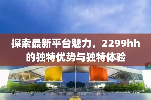 探索最新平台魅力，2299hh的独特优势与独特体验