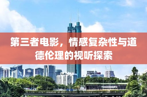 第三者电影，情感复杂性与道德伦理的视听探索